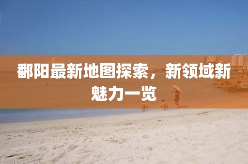 鄱阳最新地图探索，新领域新魅力一览