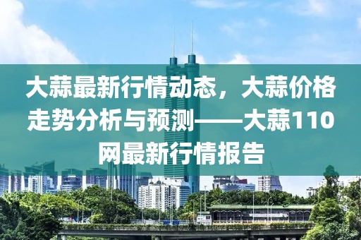 大蒜最新行情动态，大蒜价格走势分析与预测——大蒜110网最新行情报告