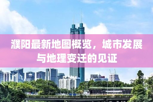 濮阳最新地图概览，城市发展与地理变迁的见证