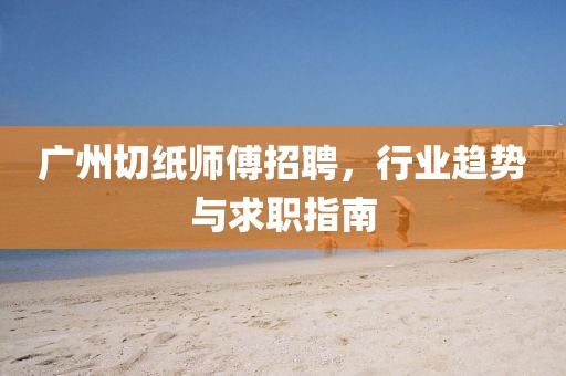 广州切纸师傅招聘，行业趋势与求职指南