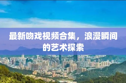 最新吻戏视频合集，浪漫瞬间的艺术探索