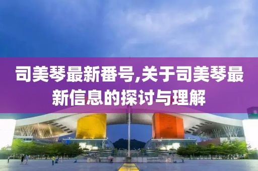 司美琴最新番号,关于司美琴最新信息的探讨与理解