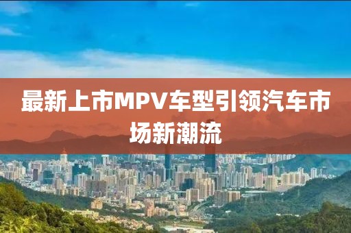 最新上市MPV车型引领汽车市场新潮流