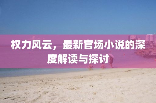 权力风云，最新官场小说的深度解读与探讨