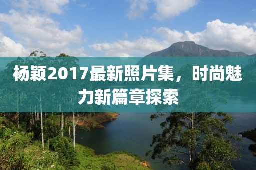 杨颖2017最新照片集，时尚魅力新篇章探索