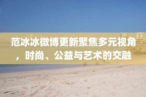 范冰冰微博更新聚焦多元视角，时尚、公益与艺术的交融