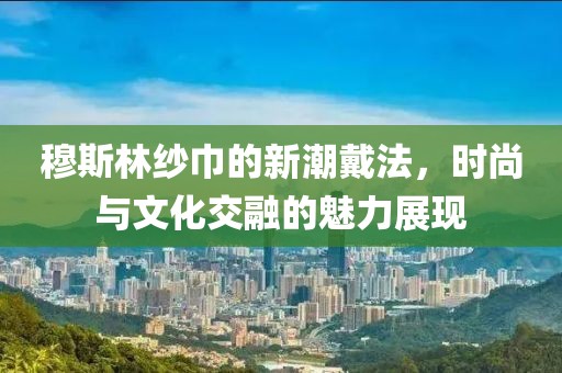 穆斯林纱巾的新潮戴法，时尚与文化交融的魅力展现