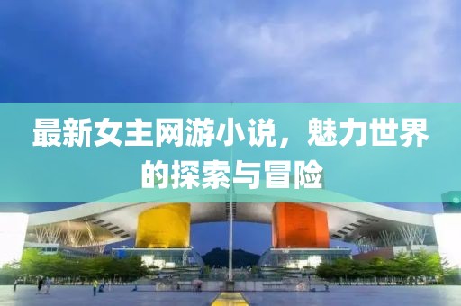 最新女主网游小说，魅力世界的探索与冒险