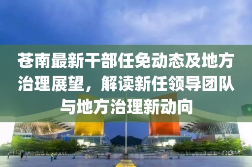 苍南最新干部任免动态及地方治理展望，解读新任领导团队与地方治理新动向