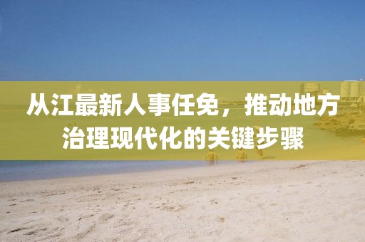从江最新人事任免，推动地方治理现代化的关键步骤
