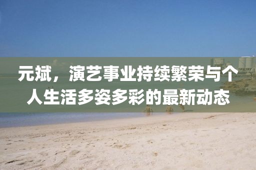 元斌，演艺事业持续繁荣与个人生活多姿多彩的最新动态