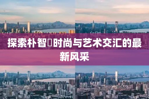 探索朴智旻时尚与艺术交汇的最新风采