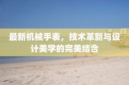 最新机械手表，技术革新与设计美学的完美结合