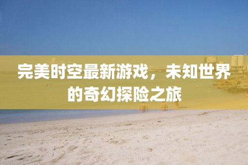完美时空最新游戏，未知世界的奇幻探险之旅
