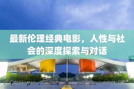 最新伦理经典电影，人性与社会的深度探索与对话