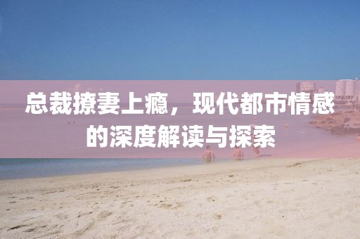 总裁撩妻上瘾，现代都市情感的深度解读与探索