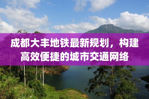 成都大丰地铁最新规划，构建高效便捷的城市交通网络