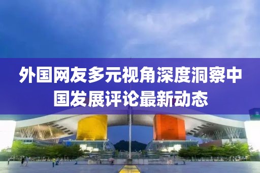 外国网友多元视角深度洞察中国发展评论最新动态