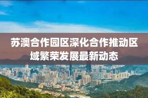 苏澳合作园区深化合作推动区域繁荣发展最新动态