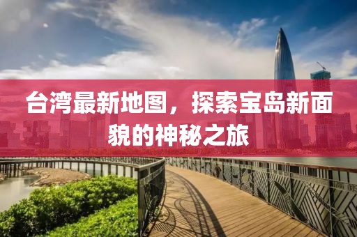 台湾最新地图，探索宝岛新面貌的神秘之旅