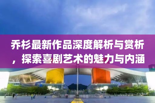 乔杉最新作品深度解析与赏析，探索喜剧艺术的魅力与内涵
