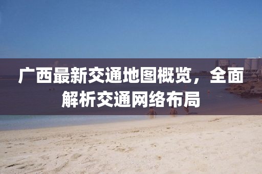 广西最新交通地图概览，全面解析交通网络布局