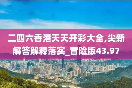 二四六香港天天开彩大全,尖新解答解释落实_冒险版43.97