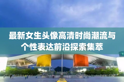 最新女生头像高清时尚潮流与个性表达前沿探索集萃