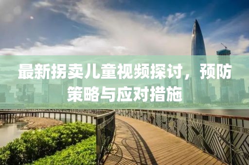 最新拐卖儿童视频探讨，预防策略与应对措施