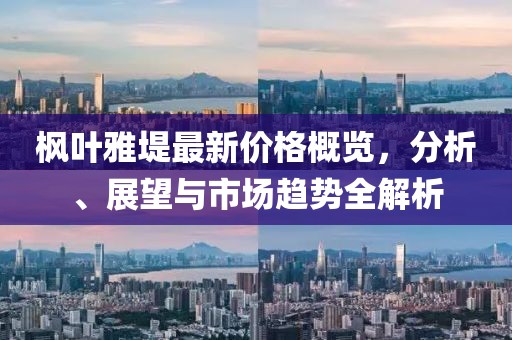 枫叶雅堤最新价格概览，分析、展望与市场趋势全解析