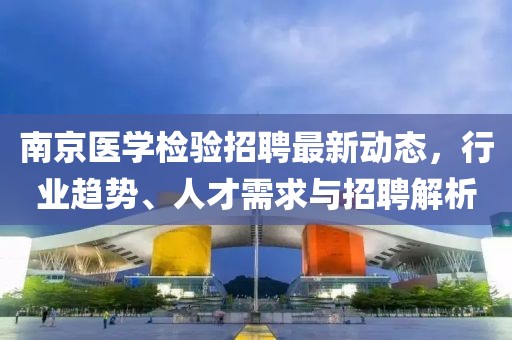 南京医学检验招聘最新动态，行业趋势、人才需求与招聘解析