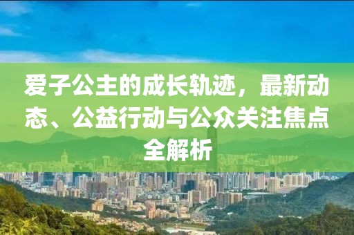 爱子公主的成长轨迹，最新动态、公益行动与公众关注焦点全解析