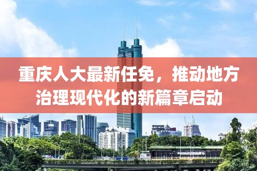 重庆人大最新任免，推动地方治理现代化的新篇章启动