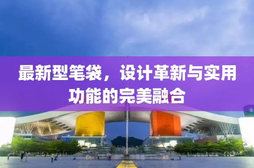 最新型笔袋，设计革新与实用功能的完美融合