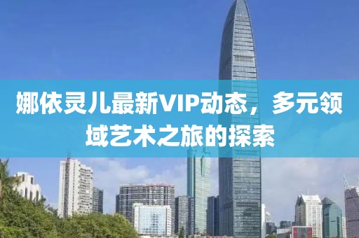 娜依灵儿最新VIP动态，多元领域艺术之旅的探索