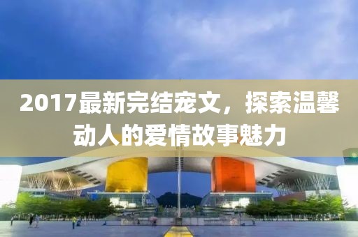 2017最新完结宠文，探索温馨动人的爱情故事魅力