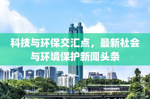 科技与环保交汇点，最新社会与环境保护新闻头条