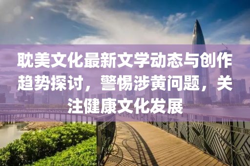 耽美文化最新文学动态与创作趋势探讨，警惕涉黄问题，关注健康文化发展