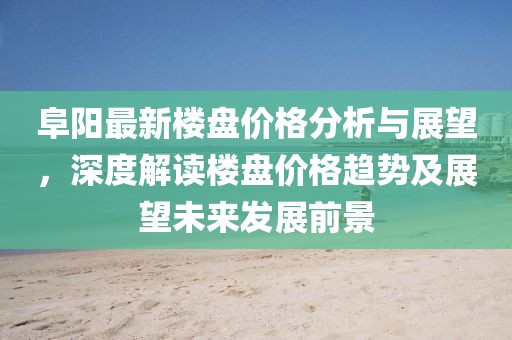 阜阳最新楼盘价格分析与展望，深度解读楼盘价格趋势及展望未来发展前景
