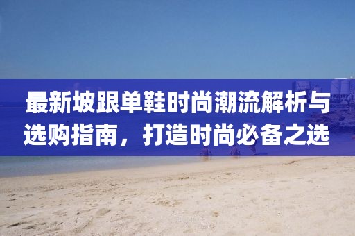 最新坡跟单鞋时尚潮流解析与选购指南，打造时尚必备之选