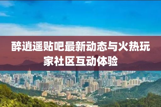 醉逍遥贴吧最新动态与火热玩家社区互动体验