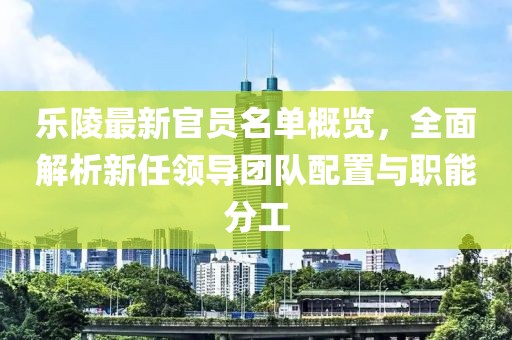 乐陵最新官员名单概览，全面解析新任领导团队配置与职能分工