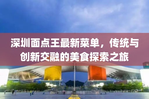 深圳面点王最新菜单，传统与创新交融的美食探索之旅