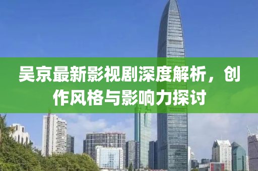 吴京最新影视剧深度解析，创作风格与影响力探讨