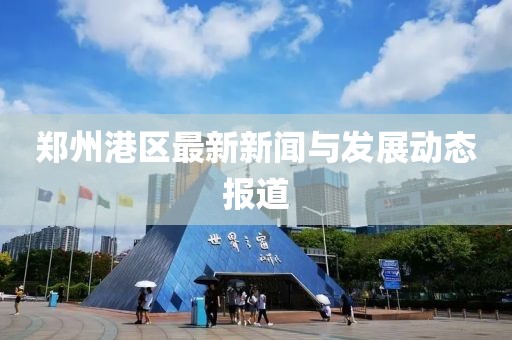 郑州港区最新新闻与发展动态报道