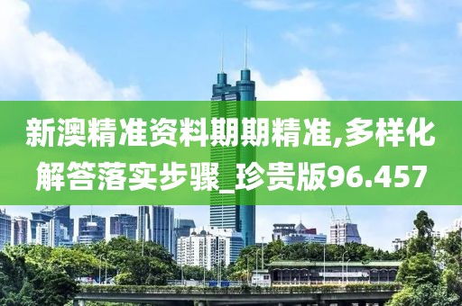 新澳精准资料期期精准,多样化解答落实步骤_珍贵版96.457