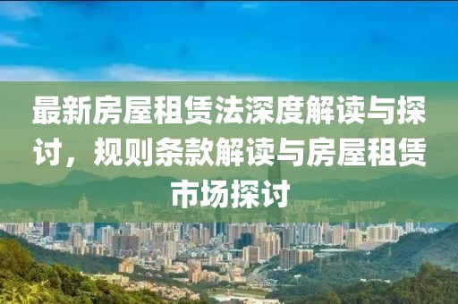 最新房屋租赁法深度解读与探讨，规则条款解读与房屋租赁市场探讨