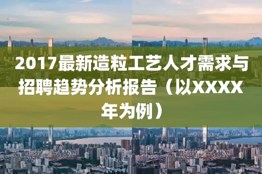 2017最新造粒工艺人才需求与招聘趋势分析报告（以XXXX年为例）