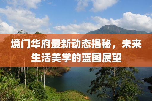 境门华府最新动态揭秘，未来生活美学的蓝图展望