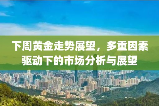 下周黄金走势展望，多重因素驱动下的市场分析与展望